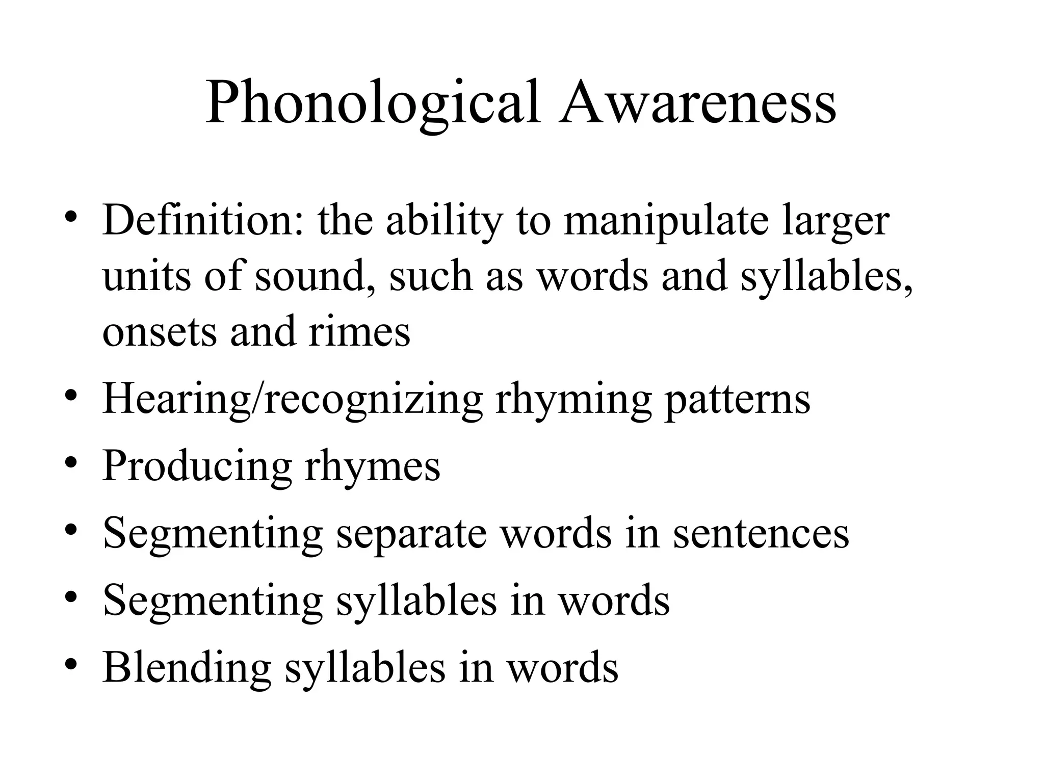 Phonological Awareness
• Definition: the ability to manipulate larger
units of sound, such as words and syllables,
onsets and rimes
• Hearing/recognizing rhyming patterns
• Producing rhymes
• Segmenting separate words in sentences
• Segmenting syllables in words
• Blending syllables in words
 