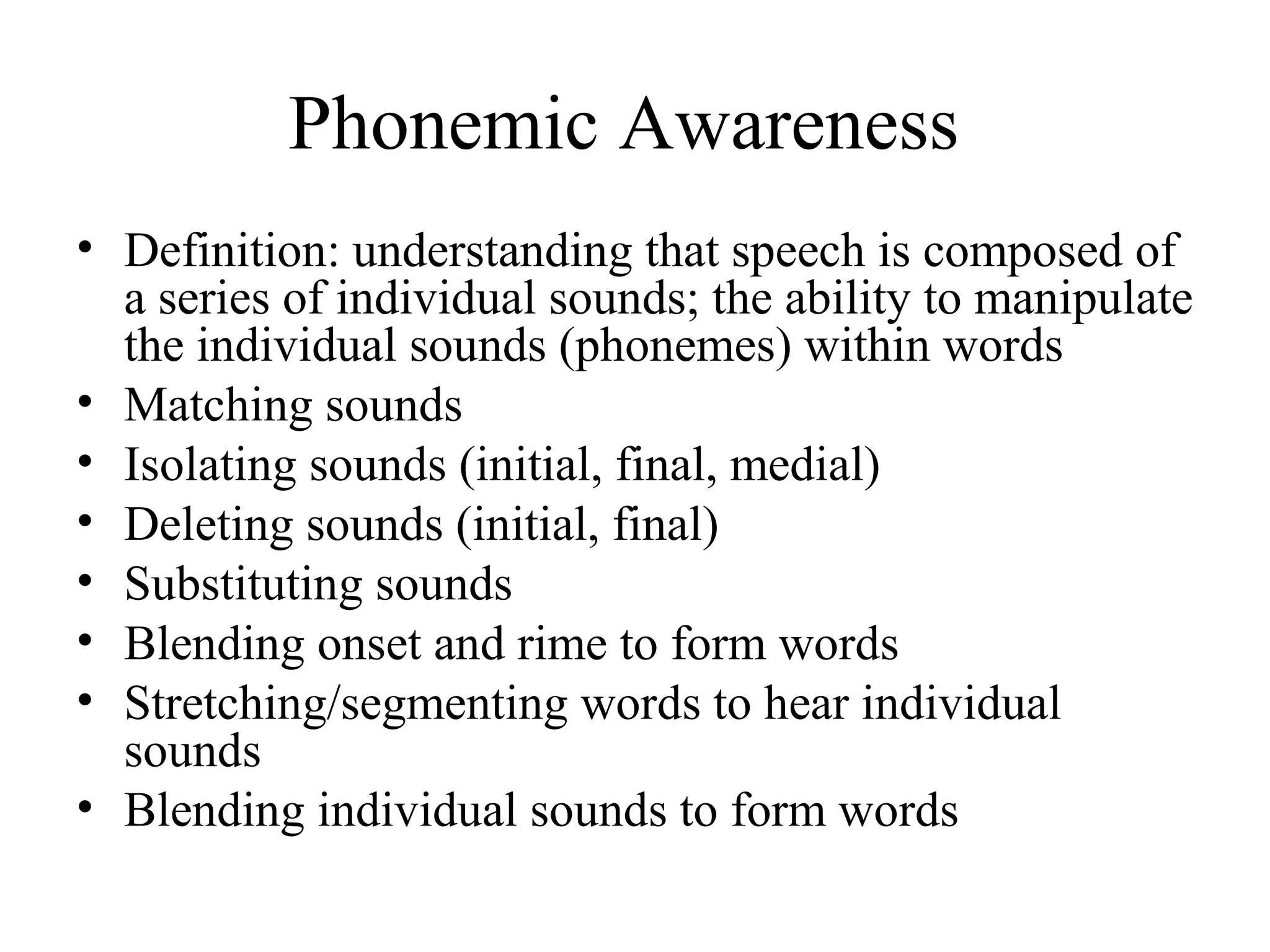 Phonemic Awareness
• Definition: understanding that speech is composed of
a series of individual sounds; the ability to manipulate
the individual sounds (phonemes) within words
• Matching sounds
• Isolating sounds (initial, final, medial)
• Deleting sounds (initial, final)
• Substituting sounds
• Blending onset and rime to form words
• Stretching/segmenting words to hear individual
sounds
• Blending individual sounds to form words
 