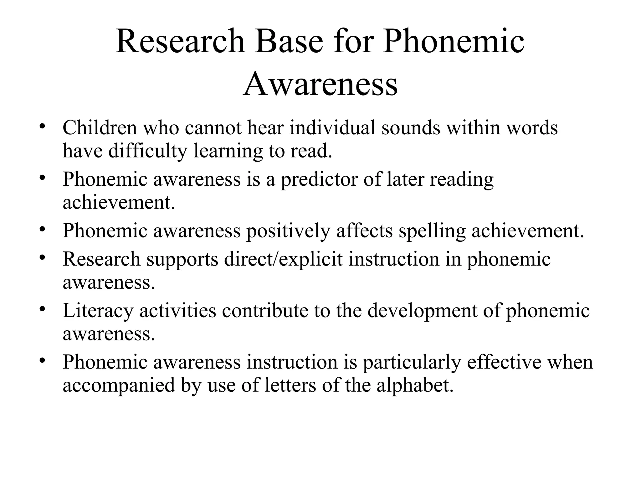 Research Base for Phonemic
Awareness
• Children who cannot hear individual sounds within words
have difficulty learning to read.
• Phonemic awareness is a predictor of later reading
achievement.
• Phonemic awareness positively affects spelling achievement.
• Research supports direct/explicit instruction in phonemic
awareness.
• Literacy activities contribute to the development of phonemic
awareness.
• Phonemic awareness instruction is particularly effective when
accompanied by use of letters of the alphabet.
 