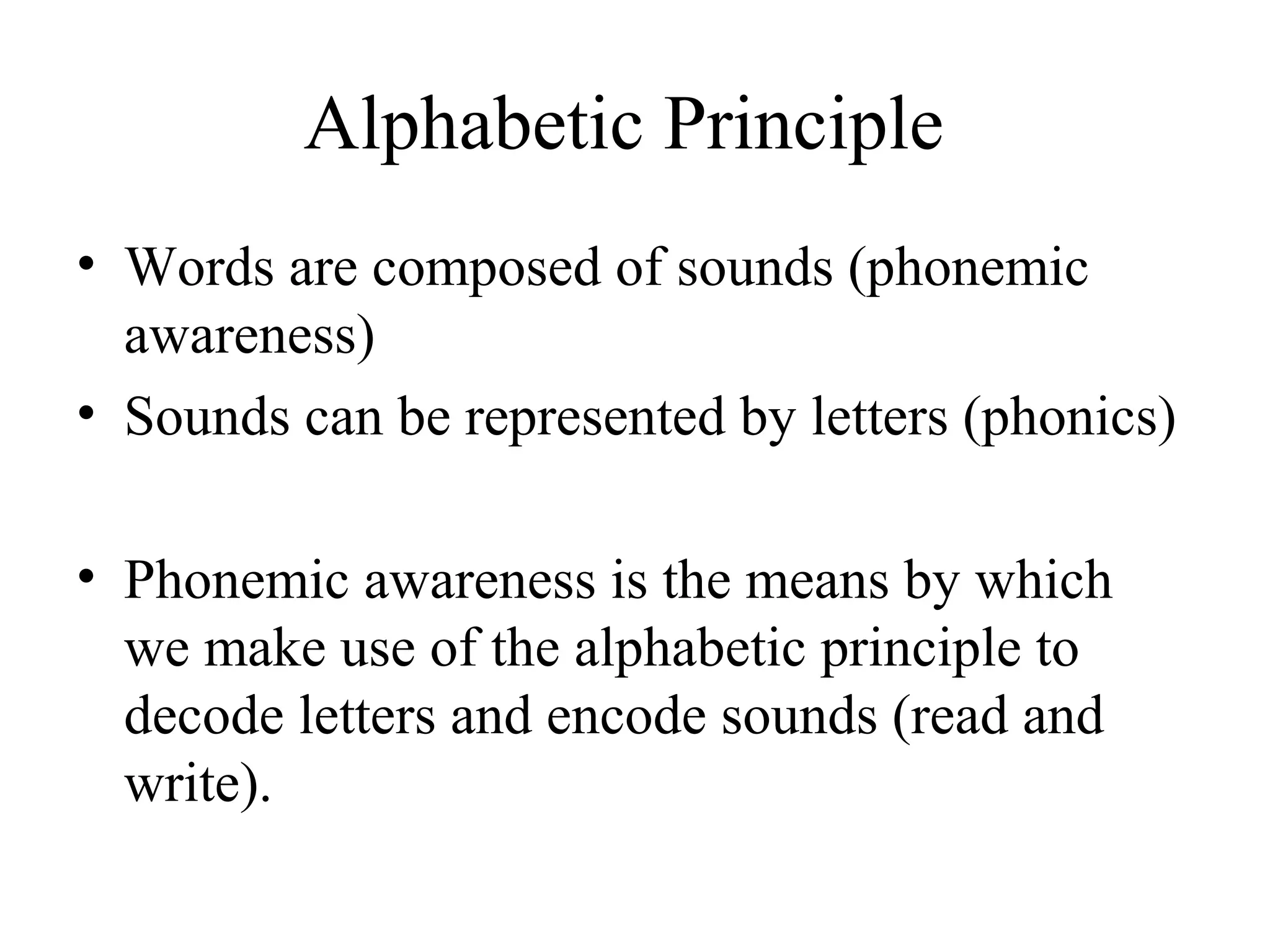 Alphabetic Principle
• Words are composed of sounds (phonemic
awareness)
• Sounds can be represented by letters (phonics)
• Phonemic awareness is the means by which
we make use of the alphabetic principle to
decode letters and encode sounds (read and
write).
 