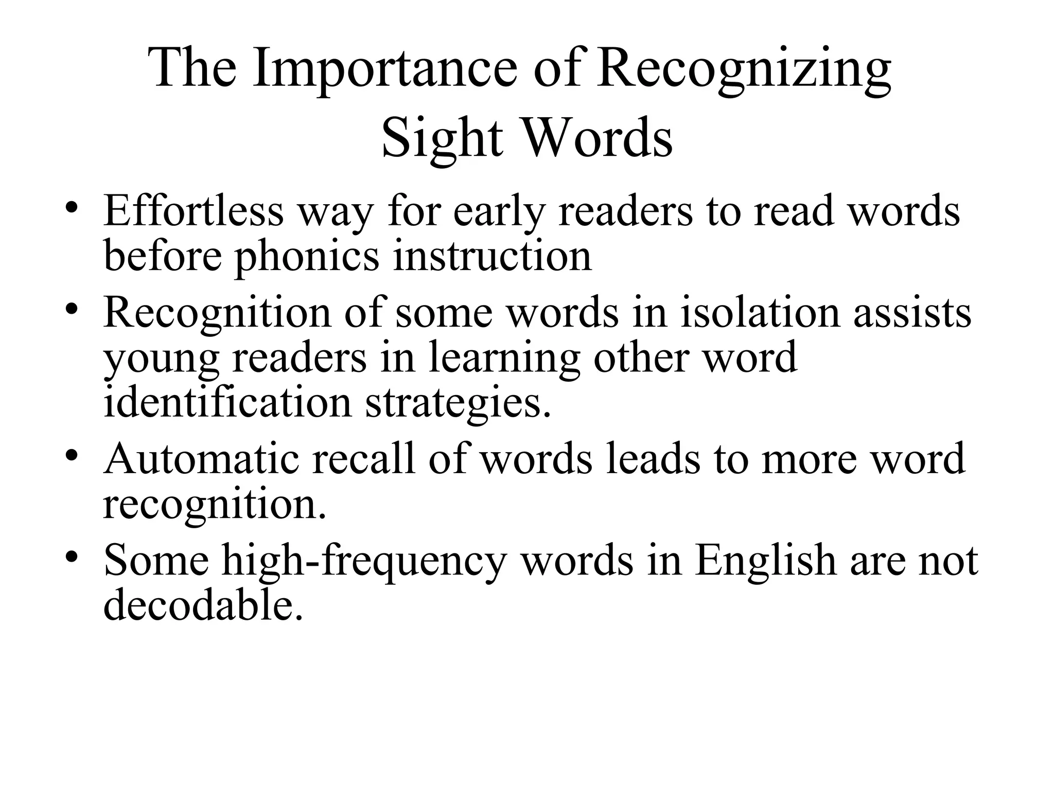 The Importance of Recognizing
Sight Words
• Effortless way for early readers to read words
before phonics instruction
• Recognition of some words in isolation assists
young readers in learning other word
identification strategies.
• Automatic recall of words leads to more word
recognition.
• Some high-frequency words in English are not
decodable.
 