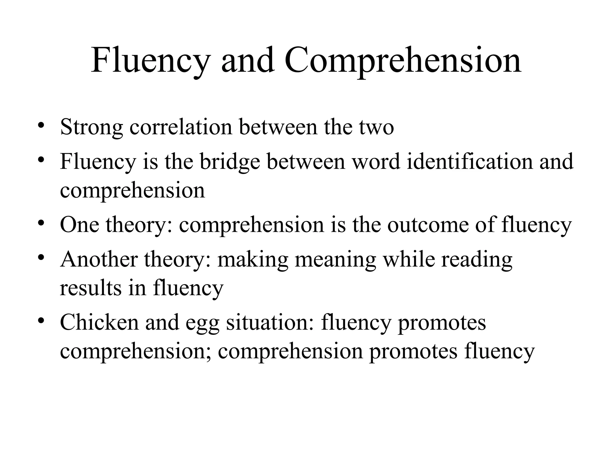 Fluency and Comprehension
• Strong correlation between the two
• Fluency is the bridge between word identification and
comprehension
• One theory: comprehension is the outcome of fluency
• Another theory: making meaning while reading
results in fluency
• Chicken and egg situation: fluency promotes
comprehension; comprehension promotes fluency
 