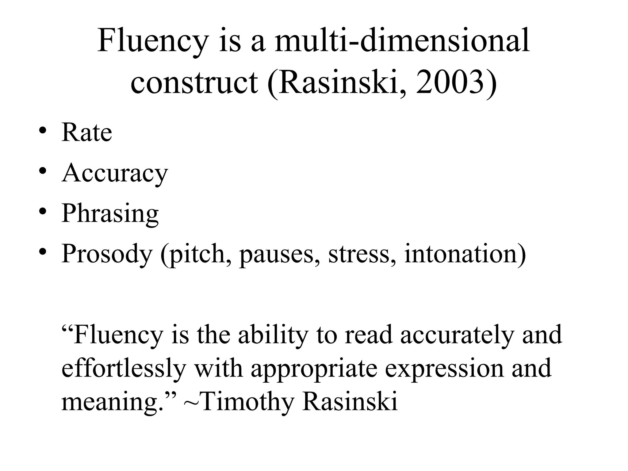 Fluency is a multi-dimensional
construct (Rasinski, 2003)
• Rate
• Accuracy
• Phrasing
• Prosody (pitch, pauses, stress, intonation)
“Fluency is the ability to read accurately and
effortlessly with appropriate expression and
meaning.” ~Timothy Rasinski
 