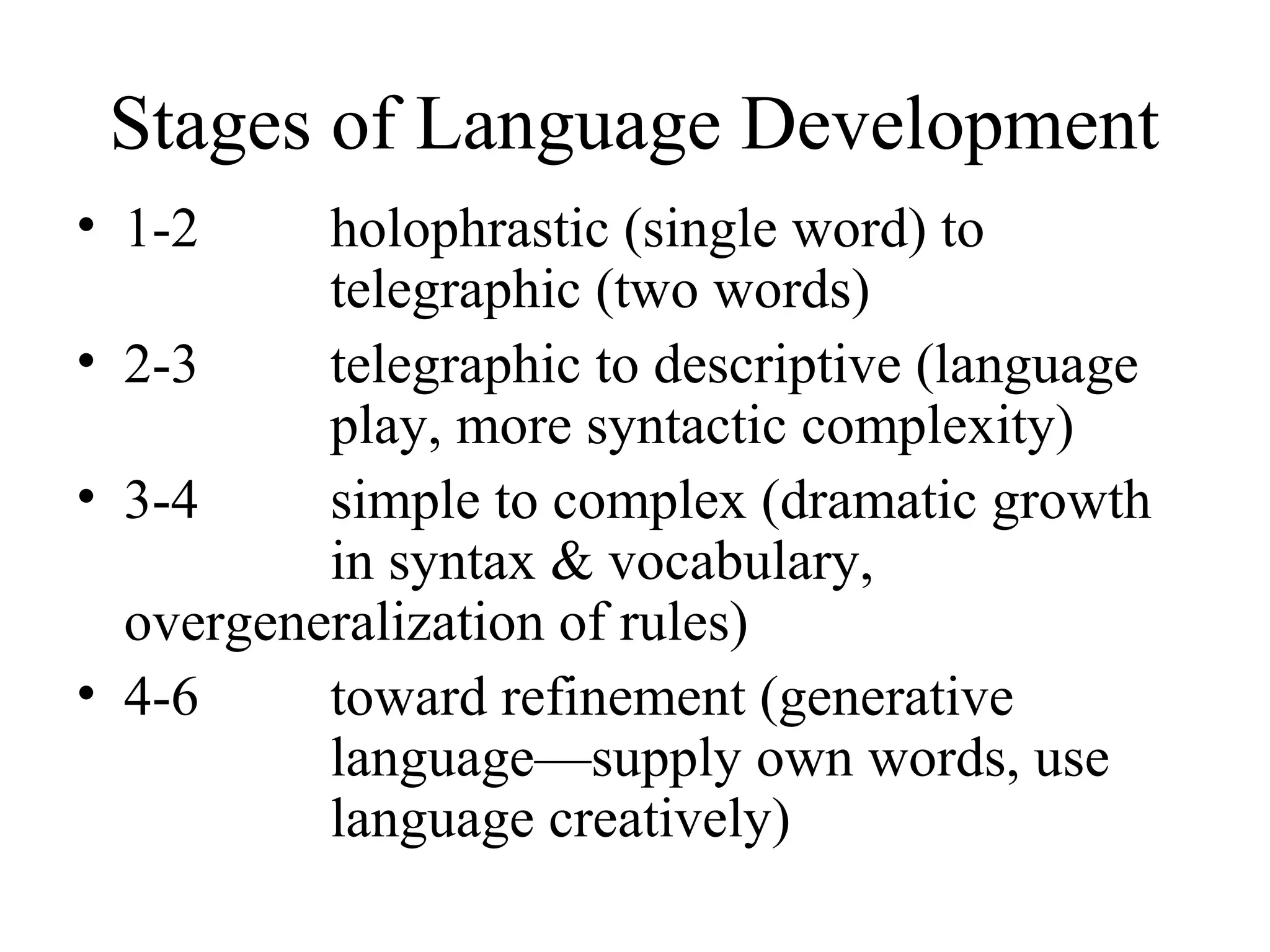 Stages of Language Development
• 1-2 holophrastic (single word) to
telegraphic (two words)
• 2-3 telegraphic to descriptive (language
play, more syntactic complexity)
• 3-4 simple to complex (dramatic growth
in syntax & vocabulary,
overgeneralization of rules)
• 4-6 toward refinement (generative
language—supply own words, use
language creatively)
 