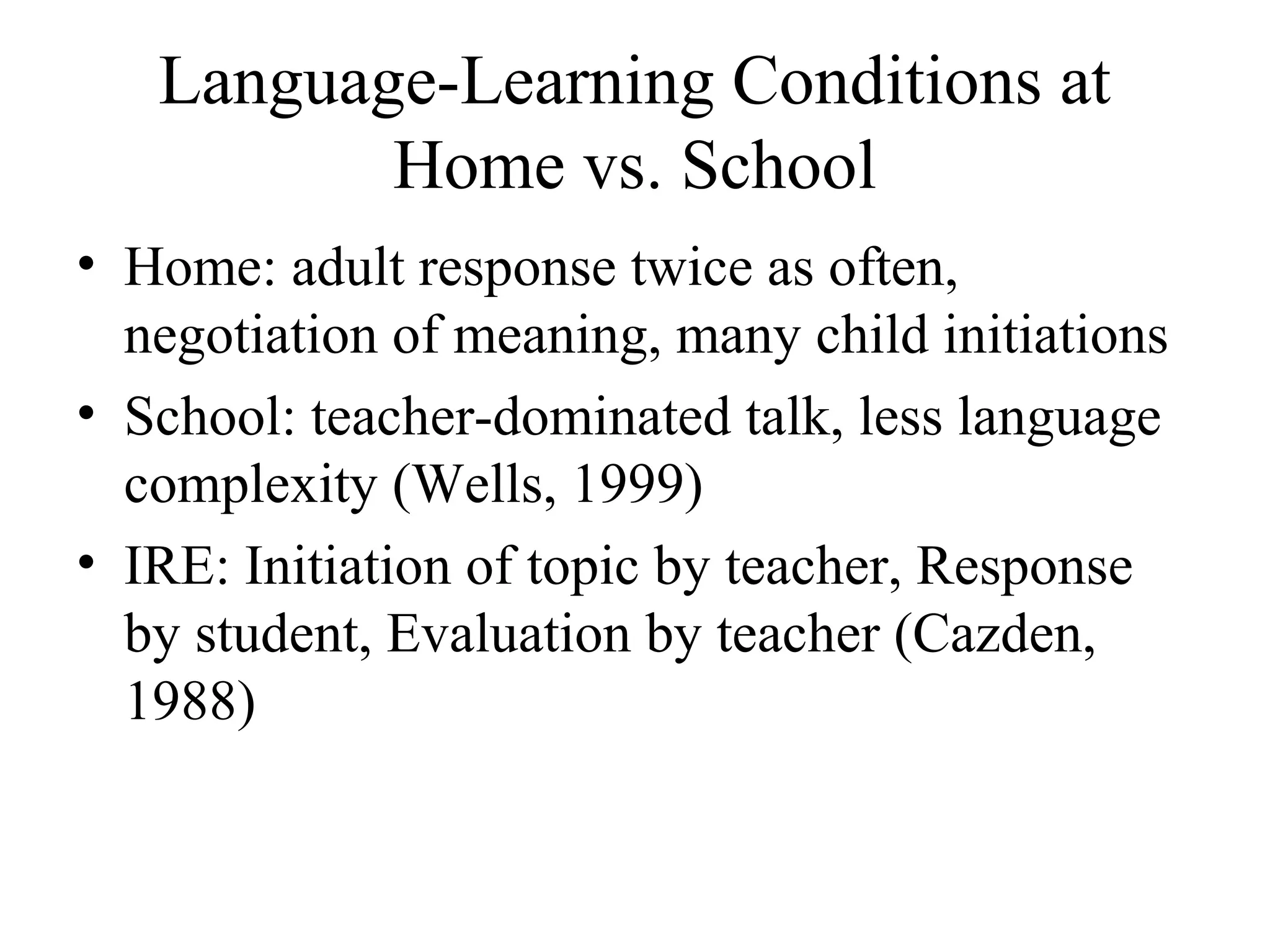 Language-Learning Conditions at
Home vs. School
• Home: adult response twice as often,
negotiation of meaning, many child initiations
• School: teacher-dominated talk, less language
complexity (Wells, 1999)
• IRE: Initiation of topic by teacher, Response
by student, Evaluation by teacher (Cazden,
1988)
 