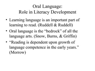 Oral Language:
Role in Literacy Development
• Learning language is an important part of
learning to read. (Ruddell & Ruddell)
• Oral language is the “bedrock” of all the
language arts. (Snow, Burns, & Griffin)
• “Reading is dependent upon growth of
language competence in the early years.”
(Morrow)
 