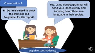 Conversation 2:
Hi! Do I really need to check
the grammar and
Pragmatics for this report?
Yes, using correct grammar will
send your ideas clearly and
knowing how others use
language in their society.
englishlessonsmadeeasy
 