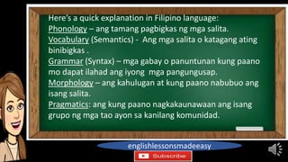 englishlessonsmadeeasy
Here’s a quick explanation in Filipino language:
Phonology – ang tamang pagbigkas ng mga salita.
Vocabulary (Semantics) - Ang mga salita o katagang ating
binibigkas .
Grammar (Syntax) – mga gabay o panuntunan kung paano
mo dapat ilahad ang iyong mga pangungusap.
Morphology – ang kahulugan at kung paano nabubuo ang
isang salita.
Pragmatics: ang kung paano nagkakaunawaan ang isang
grupo ng mga tao ayon sa kanilang komunidad.
 