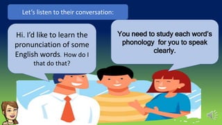 Hi. I’d like to learn the
pronunciation of some
English words. How do I
that do that?
Let’s listen to their conversation:
You need to study each word’s
phonology for you to speak
clearly.
 