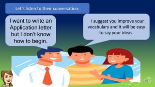 I suggest you improve your
vocabulary and it will be easy
to say your ideas.
Let’s listen to their conversation:
I want to write an
Application letter
but I don’t know
how to begin.
 