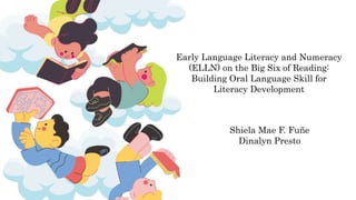 Early Language Literacy and Numeracy
(ELLN) on the Big Six of Reading:
Building Oral Language Skill for
Literacy Development
Shiela Mae F. Fuñe
Dinalyn Presto
 