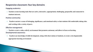 Responsive classroom: four key domains
Engaging academics:
 Teachers create learning tasks that are active, interactive, appropriately challenging, purposeful, and connected to
students interests.
Positive community:
 Teachers nurture a sense of belonging, significance, and emotional safety so that students fell comfortable taking risks
and working with a variety of peers.
Effective management:
 Teachers create a calm, orderly environment that promotes autonomy and allows to focus on learning.
Developmental awareness:
 Teachers use knowledge of child development, along with observations of students, to create a developmentally
appropriate learning environment.
 
