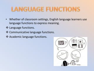 • Whether of classroom settings, English language learners use
  language functions to express meaning.
 Language functions.
 Communicative language functions.
 Academic language functions.
 