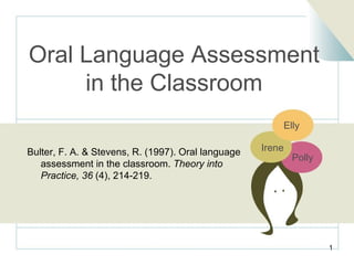 Oral Language Assessment in the Classroom Bulter, F. A. & Stevens, R. (1997). Oral language    assessment in the classroom.  Theory into    Practice, 36  (4), 214-219. Irene Polly Elly 
