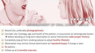 q Record site, preferably photographically
q Consider site, histology, age and health of the patient, in conjunction w/ aetiologically factors
à before deciding on long-term observation or active intervention (take proper history)
q Completely stop pt from smoking (advise to adopt healthy lifestyle)
q Observation may consist clinical examination w/ repeated biopsy if change is seen
q Rx options
q Follow up at 3-monthly intervals
MANAGEMENT OF ORAL LICHEN PLANUS
 