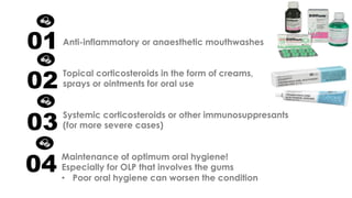 Anti-inflammatory or anaesthetic mouthwashes
Topical corticosteroids in the form of creams,
sprays or ointments for oral use
01
02
Systemic corticosteroids or other immunosuppresants
(for more severe cases)
03
Maintenance of optimum oral hygiene!
Especially for OLP that involves the gums
• Poor oral hygiene can worsen the condition
04
 
