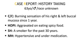 CASE REPORT: HISTORY TAKING
§ C/C: Burning sensation of his right & left buccal
mucosa since 1 year.
§ HOPI: Aggravated on eating spicy food.
§ SH: A smoker for the past 30 years.
§ MH: Hypertensive and under medication.
63yo/♂/race unknown
 
