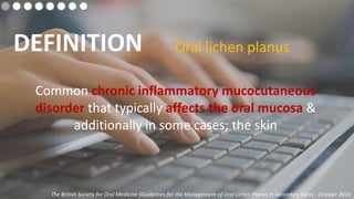 DEFINITION Oral lichen planus
Common chronic inflammatory mucocutaneous
disorder that typically affects the oral mucosa &
additionally in some cases; the skin
The British Society for Oral Medicine (Guidelines for the Management of Oral Lichen Planus In Secondary Care) - October 2010
 