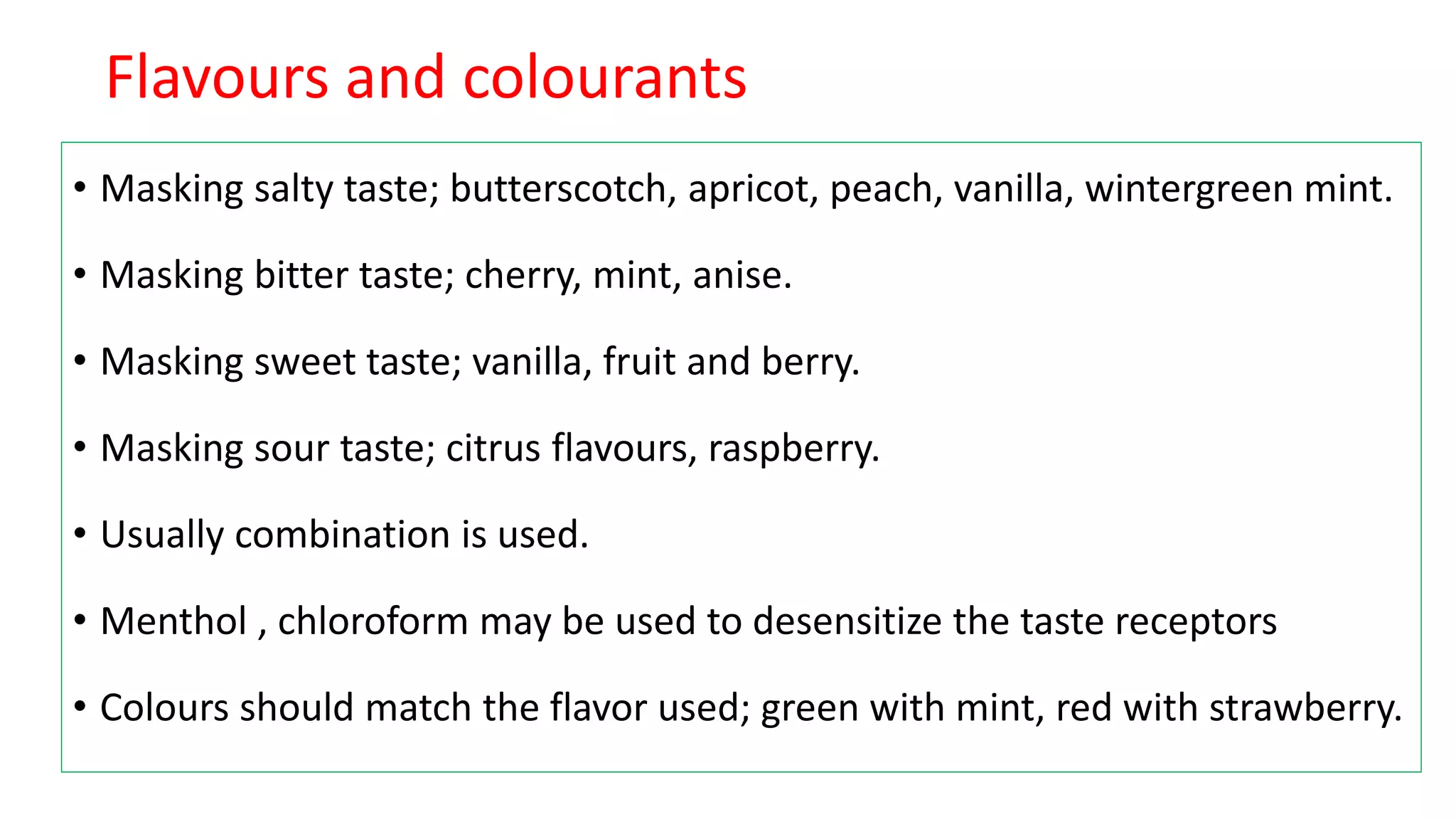 Flavours and colourants
• Masking salty taste; butterscotch, apricot, peach, vanilla, wintergreen mint.
• Masking bitter taste; cherry, mint, anise.
• Masking sweet taste; vanilla, fruit and berry.
• Masking sour taste; citrus flavours, raspberry.
• Usually combination is used.
• Menthol , chloroform may be used to desensitize the taste receptors
• Colours should match the flavor used; green with mint, red with strawberry.
 