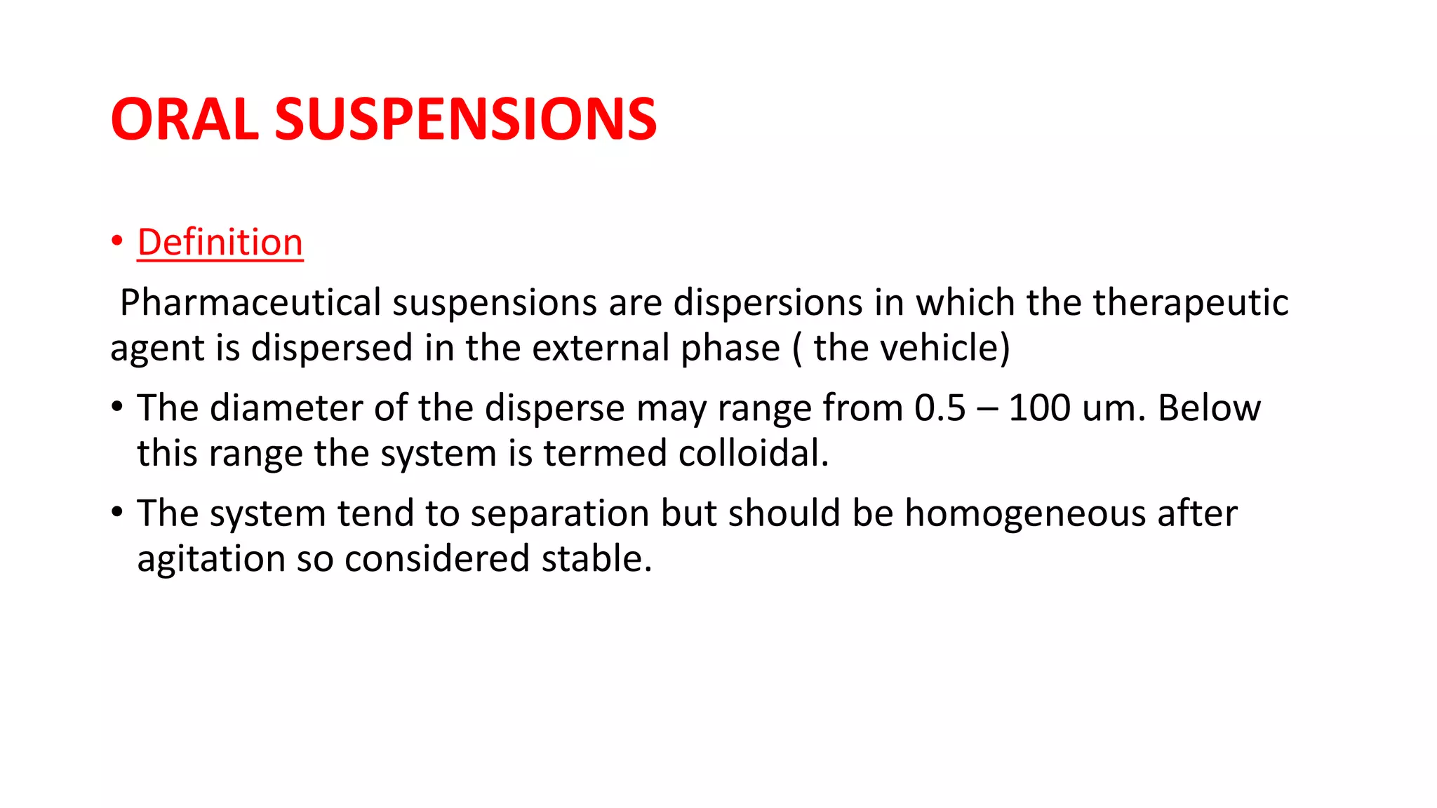 ORAL SUSPENSIONS
• Definition
Pharmaceutical suspensions are dispersions in which the therapeutic
agent is dispersed in the external phase ( the vehicle)
• The diameter of the disperse may range from 0.5 – 100 um. Below
this range the system is termed colloidal.
• The system tend to separation but should be homogeneous after
agitation so considered stable.
 