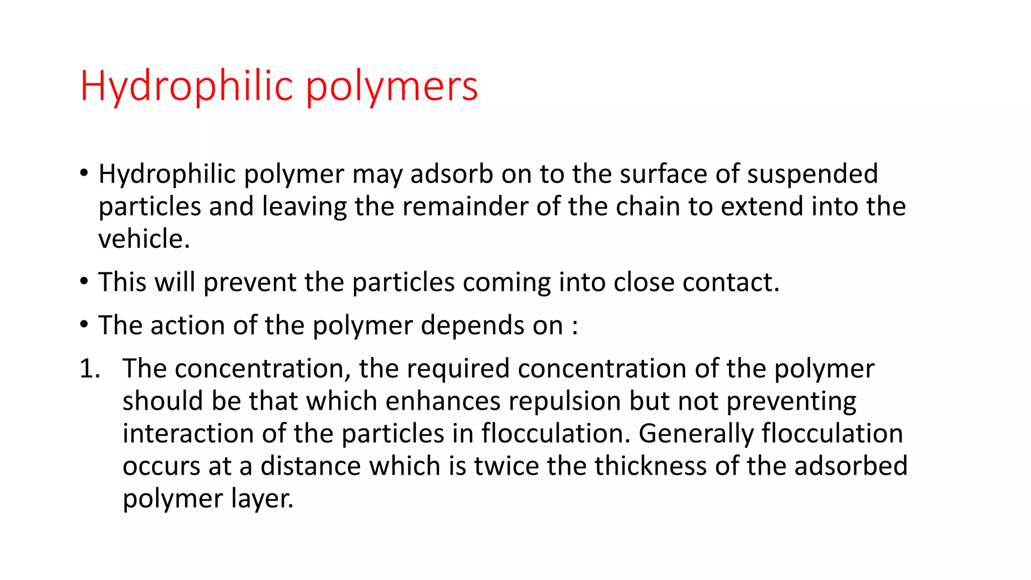Hydrophilic polymers
• Hydrophilic polymer may adsorb on to the surface of suspended
particles and leaving the remainder of the chain to extend into the
vehicle.
• This will prevent the particles coming into close contact.
• The action of the polymer depends on :
1. The concentration, the required concentration of the polymer
should be that which enhances repulsion but not preventing
interaction of the particles in flocculation. Generally flocculation
occurs at a distance which is twice the thickness of the adsorbed
polymer layer.
 