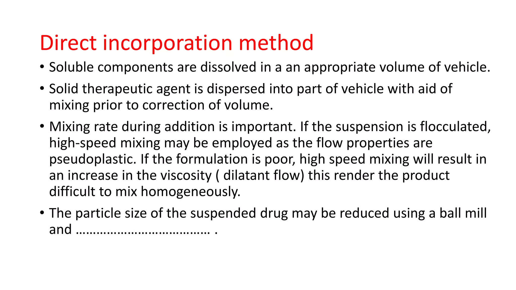 Direct incorporation method
• Soluble components are dissolved in a an appropriate volume of vehicle.
• Solid therapeutic agent is dispersed into part of vehicle with aid of
mixing prior to correction of volume.
• Mixing rate during addition is important. If the suspension is flocculated,
high-speed mixing may be employed as the flow properties are
pseudoplastic. If the formulation is poor, high speed mixing will result in
an increase in the viscosity ( dilatant flow) this render the product
difficult to mix homogeneously.
• The particle size of the suspended drug may be reduced using a ball mill
and ………………………………… .
 