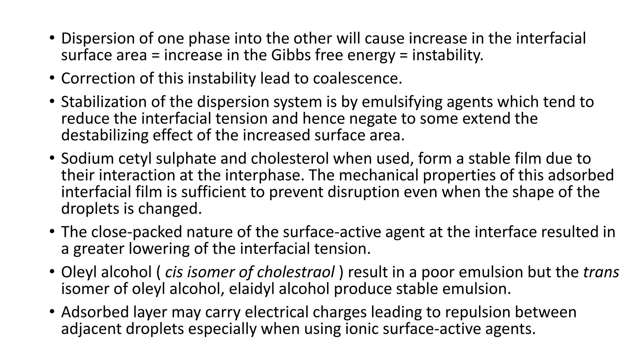 • Dispersion of one phase into the other will cause increase in the interfacial
surface area = increase in the Gibbs free energy = instability.
• Correction of this instability lead to coalescence.
• Stabilization of the dispersion system is by emulsifying agents which tend to
reduce the interfacial tension and hence negate to some extend the
destabilizing effect of the increased surface area.
• Sodium cetyl sulphate and cholesterol when used, form a stable film due to
their interaction at the interphase. The mechanical properties of this adsorbed
interfacial film is sufficient to prevent disruption even when the shape of the
droplets is changed.
• The close-packed nature of the surface-active agent at the interface resulted in
a greater lowering of the interfacial tension.
• Oleyl alcohol ( cis isomer of cholestraol ) result in a poor emulsion but the trans
isomer of oleyl alcohol, elaidyl alcohol produce stable emulsion.
• Adsorbed layer may carry electrical charges leading to repulsion between
adjacent droplets especially when using ionic surface-active agents.
 