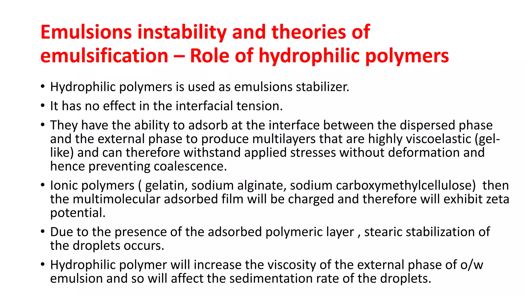 • Hydrophilic polymers is used as emulsions stabilizer.
• It has no effect in the interfacial tension.
• They have the ability to adsorb at the interface between the dispersed phase
and the external phase to produce multilayers that are highly viscoelastic (gel-
like) and can therefore withstand applied stresses without deformation and
hence preventing coalescence.
• Ionic polymers ( gelatin, sodium alginate, sodium carboxymethylcellulose) then
the multimolecular adsorbed film will be charged and therefore will exhibit zeta
potential.
• Due to the presence of the adsorbed polymeric layer , stearic stabilization of
the droplets occurs.
• Hydrophilic polymer will increase the viscosity of the external phase of o/w
emulsion and so will affect the sedimentation rate of the droplets.
Emulsions instability and theories of
emulsification – Role of hydrophilic polymers
 