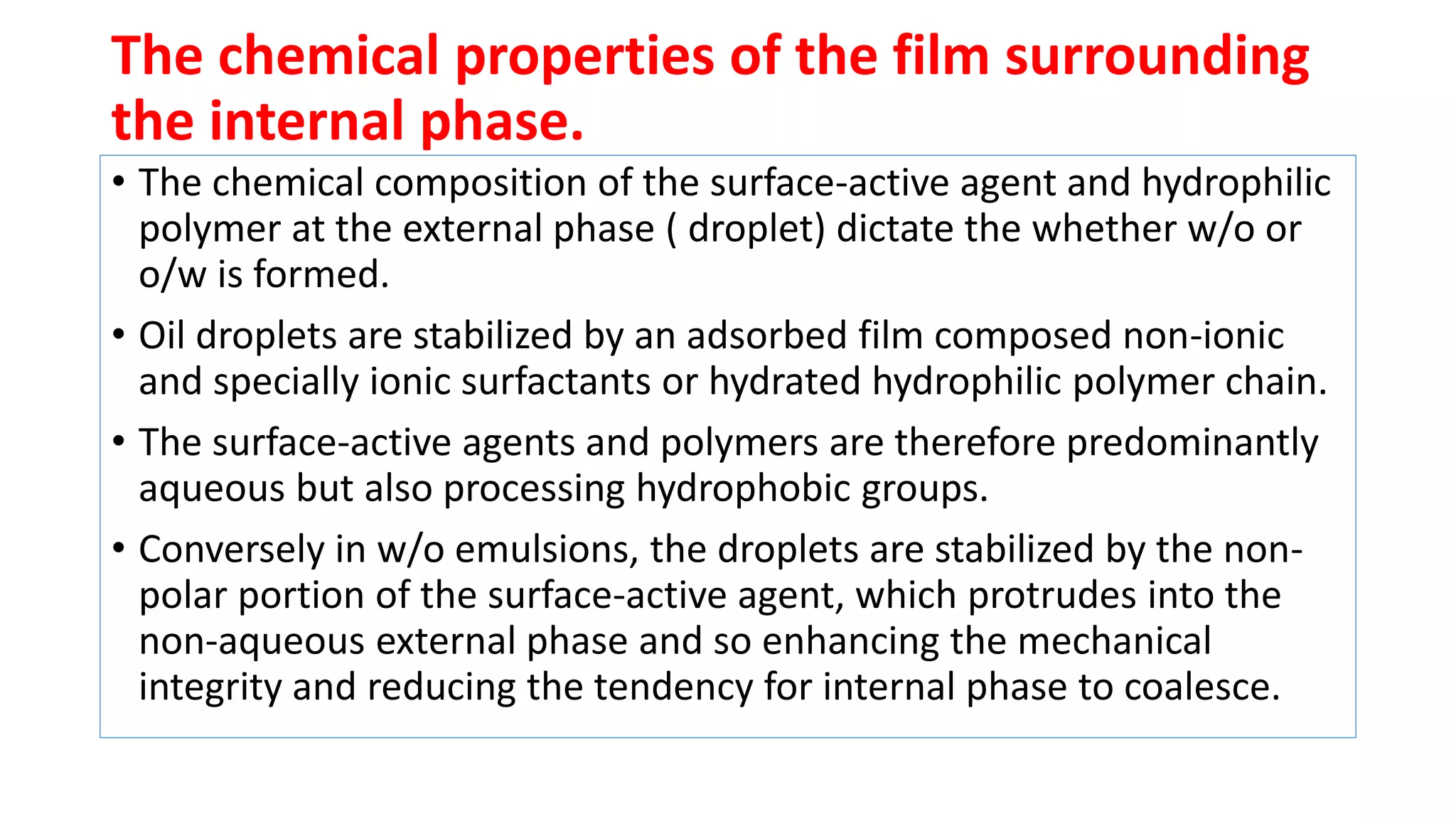 The chemical properties of the film surrounding
the internal phase.
• The chemical composition of the surface-active agent and hydrophilic
polymer at the external phase ( droplet) dictate the whether w/o or
o/w is formed.
• Oil droplets are stabilized by an adsorbed film composed non-ionic
and specially ionic surfactants or hydrated hydrophilic polymer chain.
• The surface-active agents and polymers are therefore predominantly
aqueous but also processing hydrophobic groups.
• Conversely in w/o emulsions, the droplets are stabilized by the non-
polar portion of the surface-active agent, which protrudes into the
non-aqueous external phase and so enhancing the mechanical
integrity and reducing the tendency for internal phase to coalesce.
 
