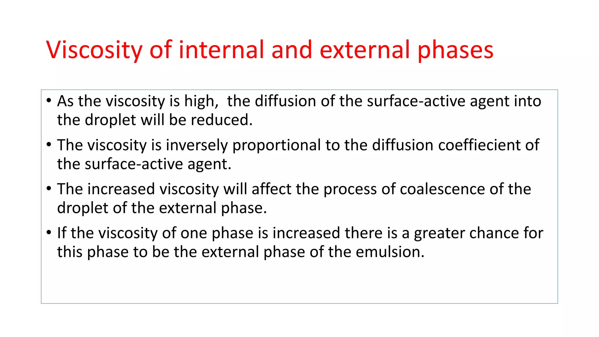 Viscosity of internal and external phases
• As the viscosity is high, the diffusion of the surface-active agent into
the droplet will be reduced.
• The viscosity is inversely proportional to the diffusion coeffiecient of
the surface-active agent.
• The increased viscosity will affect the process of coalescence of the
droplet of the external phase.
• If the viscosity of one phase is increased there is a greater chance for
this phase to be the external phase of the emulsion.
 