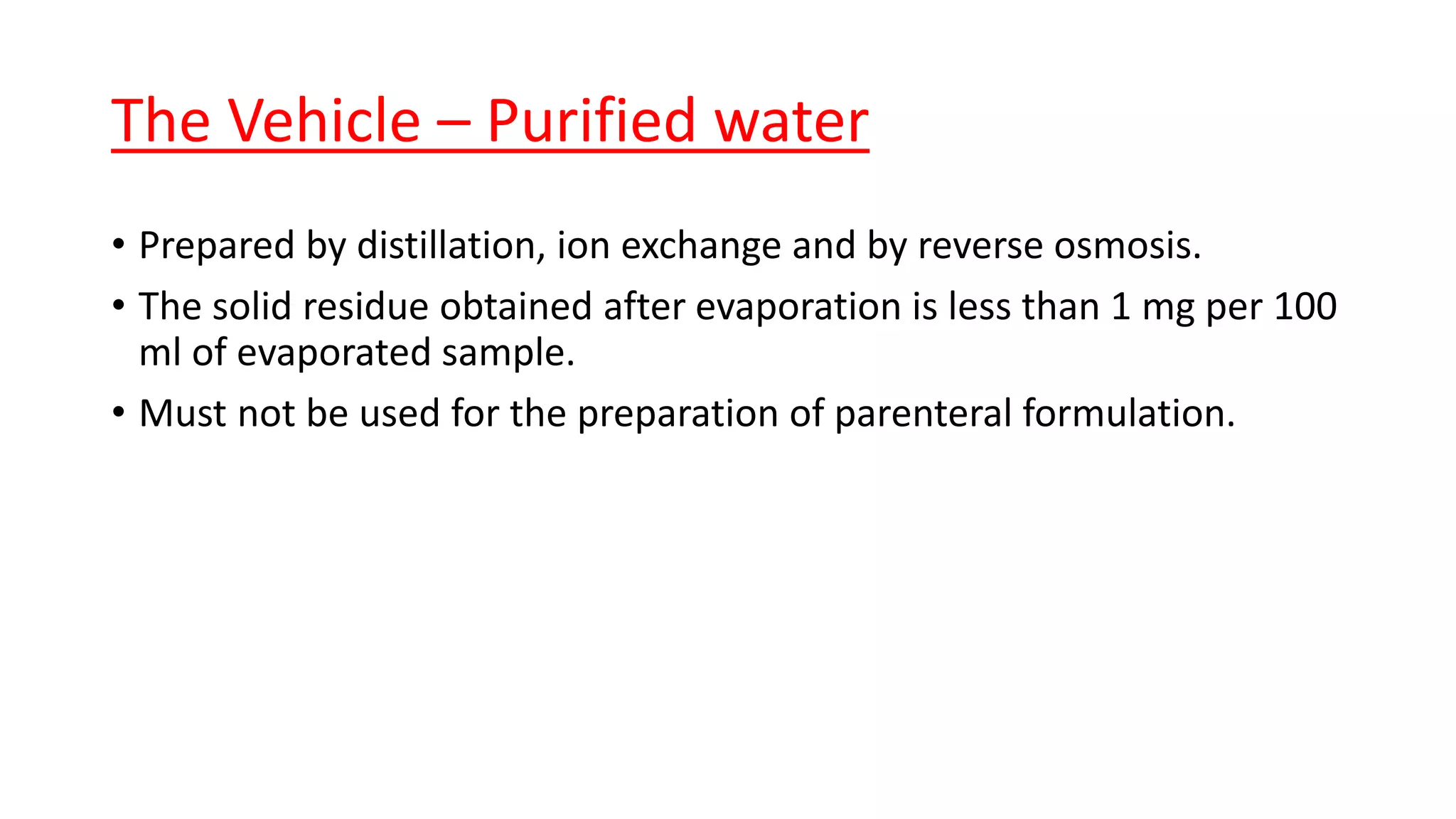 The Vehicle – Purified water
• Prepared by distillation, ion exchange and by reverse osmosis.
• The solid residue obtained after evaporation is less than 1 mg per 100
ml of evaporated sample.
• Must not be used for the preparation of parenteral formulation.
 