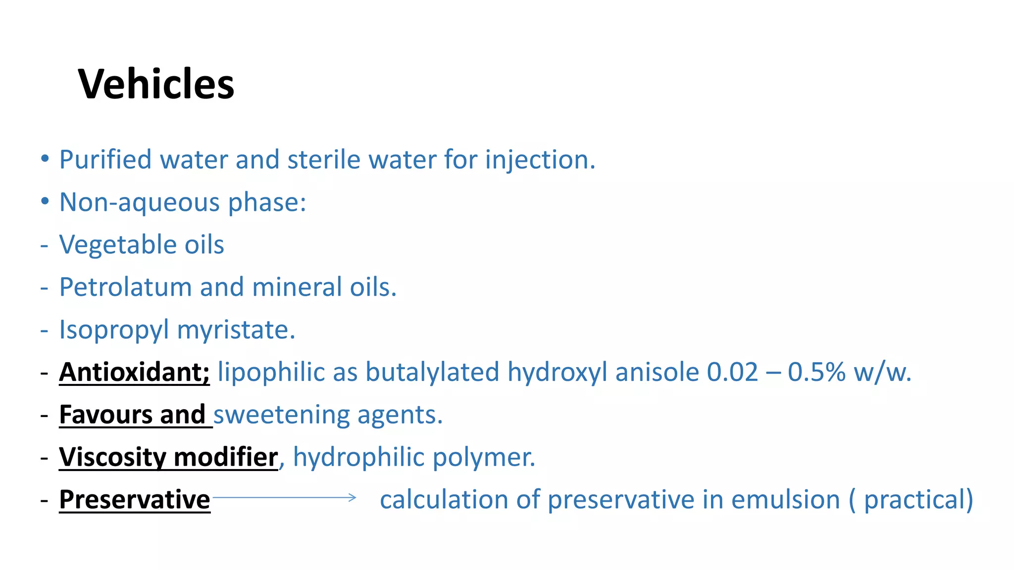 Vehicles
• Purified water and sterile water for injection.
• Non-aqueous phase:
- Vegetable oils
- Petrolatum and mineral oils.
- Isopropyl myristate.
- Antioxidant; lipophilic as butalylated hydroxyl anisole 0.02 – 0.5% w/w.
- Favours and sweetening agents.
- Viscosity modifier, hydrophilic polymer.
- Preservative calculation of preservative in emulsion ( practical)
 