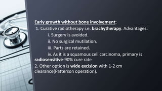 Early growth without bone involvement:
1. Curative radiotherapy i.e. brachytherapy. Advantages:
i. Surgery is avoided.
ii. No surgical mutilation.
iii. Parts are retained.
iv. As it is a squamous cell carcinoma, primary is
radiosensitive-90% cure rate
2. Other option is wide excision with 1-2 cm
clearance(Patterson operation).
 