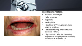 PREDISPOSING FACTORS:
• Cheilitis- actinic type
• Solar keratosis
• Papilloma
• Leukoplakia
• Smoking, U-V rays, pipe smokers,
reverse smoking.
• Tobacco chewing, Khaini chewers
(tobacco + lime).
• Agriculturists who are commonly
exposed to sunlight get carcinoma lip
called COUNTRYMANS LIP.
 