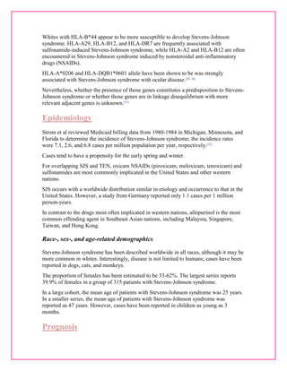Whites with HLA-B*44 appear to be more susceptible to develop Stevens-Johnson 
syndrome. HLA-A29, HLA-B12, and HLA-DR7 are frequently associated with 
sulfonamide-induced Stevens-Johnson syndrome, while HLA-A2 and HLA-B12 are often 
encountered in Stevens-Johnson syndrome induced by nonsteroidal anti-inflammatory 
drugs (NSAIDs). 
HLA-A*0206 and HLA-DQB1*0601 allele have been shown to be was strongly 
associated with Stevens-Johnson syndrome with ocular disease.[29, 30] 
Nevertheless, whether the presence of those genes constitutes a predisposition to Stevens- 
Johnson syndrome or whether those genes are in linkage disequilibrium with more 
relevant adjacent genes is unknown.[31] 
Epidemiology 
Strom et al reviewed Medicaid billing data from 1980-1984 in Michigan, Minnesota, and 
Florida to determine the incidence of Stevens-Johnson syndrome; the incidence rates 
were 7.1, 2.6, and 6.8 cases per million population per year, respectively.[32] 
Cases tend to have a propensity for the early spring and winter. 
For overlapping SJS and TEN, oxicam NSAIDs (piroxicam, meloxicam, tenoxicam) and 
sulfonamides are most commonly implicated in the United States and other western 
nations. 
SJS occurs with a worldwide distribution similar in etiology and occurrence to that in the 
United States. However, a study from Germany reported only 1.1 cases per 1 million 
person-years. 
In contrast to the drugs most often implicated in western nations, allopurinol is the most 
common offending agent in Southeast Asian nations, including Malaysia, Singapore, 
Taiwan, and Hong Kong. 
Race-, sex-, and age-related demographics 
Stevens-Johnson syndrome has been described worldwide in all races, although it may be 
more common in whites. Interestingly, disease is not limited to humans; cases have been 
reported in dogs, cats, and monkeys. 
The proportion of females has been estimated to be 33-62%. The largest series reports 
39.9% of females in a group of 315 patients with Stevens-Johnson syndrome. 
In a large cohort, the mean age of patients with Stevens-Johnson syndrome was 25 years. 
In a smaller series, the mean age of patients with Stevens-Johnson syndrome was 
reported as 47 years. However, cases have been reported in children as young as 3 
months. 
Prognosis 
 