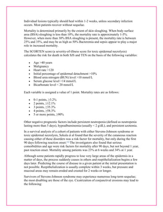 Individual lesions typically should heal within 1-2 weeks, unless secondary infection 
occurs. Most patients recover without sequelae. 
Mortality is determined primarily by the extent of skin sloughing. When body surface 
area (BSA) sloughing is less than 10%, the mortality rate is approximately 1-5%. 
However, when more than 30% BSA sloughing is present, the mortality rate is between 
25% and 35%, and may be as high as 50% Bacteremia and sepsis appear to play a major 
role in increased mortality. 
The SCORTEN score (a severity-of-illness score for toxic epidermal necrolysis) 
calculates the risk for death in both SJS and TEN on the basis of the following variables: 
 Age >40 years 
 Malignancy 
 Heart rate >120 
 Initial percentage of epidermal detachment >10% 
 Blood urea nitrogen (BUN) level >10 mmol/L 
 Serum glucose level >14 mmol/L 
 Bicarbonate level < 20 mmol/L 
Each variable is assigned a value of 1 point. Mortality rates are as follows: 
 0-1 points, ≥3.2% 
 2 points, ≥12.1% 
 3 points, ≥35.3% 
 4 points, ≥58.3% 
 5 or more points, ≥90% 
Other negative prognostic factors include persistent neutropenia (defined as neutropenia 
lasting more than 5 days), hypoalbuminemia (usually < 2 g/dL), and persistent azotemia. 
In a survival analysis of a cohort of patients with either Stevens-Johnson syndrome or 
toxic epidermal necrolysis, Sekula et al found that the severity of the cutaneous reaction 
causing either of these disorders was a risk factor for mortality, but only during the first 
90 days following reaction onset.[35] The investigators also found that serious 
comorbidities and age were risk factors for mortality after 90 days, but not beyond 1 year, 
past reaction onset. Mortality among patients was 23% at 6 weeks and 34% at 1 year. 
Although some patients rapidly progress to lose very large areas of the epidermis in a 
matter of days, the process suddenly ceases in others and reepithelialization begins a few 
days later. Predicting the course of disease in a given patient at the initial presentation is 
not possible. Reepithelialization is usually complete within 3 weeks, but pressure and 
mucosal areas may remain eroded and crusted for 2 weeks or longer. 
Survivors of Stevens-Johnson syndrome may experience numerous long-term sequelae; 
the most disabling are those of the eye. Cicatrization of conjunctival erosions may lead to 
the following: 
 
