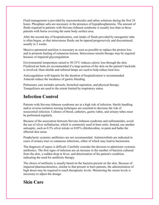 Fluid management is provided by macromolecules and saline solutions during the first 24 
hours. Phosphate salts are necessary in the presence of hypophosphatemia. The amount of 
fluids required in patients with Stevens-Johnson syndrome is usually less than in those 
patients with burns covering the same body surface area. 
After the second day of hospitalization, oral intake of fluids provided by nasogastric tube 
is often begun, so that intravenous fluids can be tapered progressively and discontinued, 
usually in 2 weeks. 
Massive parenteral nutrition is necessary as soon as possible to replace the protein loss 
and to promote healing of cutaneous lesions. Intravenous insulin therapy may be required 
because of impaired glycoregulation. 
Environmental temperature raised to 30-32°C reduces caloric loss through the skin. 
Fluidized air beds are recommended if a large portion of the skin on the patient's backside 
is involved. Heat shields and infrared lamps are used to help reduce heat loss. 
Anticoagulation with heparin for the duration of hospitalization is recommended. 
Antacids reduce the incidence of gastric bleeding. 
Pulmonary care includes aerosols, bronchial aspiration, and physical therapy. 
Tranquilizers are used to the extent limited by respiratory status. 
Infection Control 
Patients with Stevens-Johnson syndrome are at a high risk of infection. Sterile handling 
and/or reverse-isolation nursing techniques are essential to decrease the risk of 
nosocomial infection. Cultures of blood, catheters, gastric tubes, and urinary tubes must 
be performed regularly. 
Because of the association between Stevens-Johnson syndrome and sulfonamides, avoid 
the use of silver sulfadiazine, which is commonly used in burn units. Instead, use another 
antiseptic, such as 0.5% silver nitrate or 0.05% chlorhexidine, to paint and bathe the 
affected skin areas. 
Prophylactic systemic antibiotics are not recommended. Antimicrobials are indicated in 
cases of urinary tract or cutaneous infections, either of which may lead to bacteremia. 
The diagnosis of sepsis is difficult. Carefully consider the decision to administer systemic 
antibiotics. The first signs of infection are an increase in the number of bacteria cultured 
from the skin, a sudden drop in fever, and deterioration of the patient's condition, 
indicating the need for antibiotic therapy. 
The choice of antibiotic is usually based on the bacteria present on the skin. Because of 
impaired pharmacokinetics, similar to that present in burn patients, the administration of 
high doses may be required to reach therapeutic levels. Monitoring the serum levels is 
necessary to adjust the dosage. 
Skin Care 
 