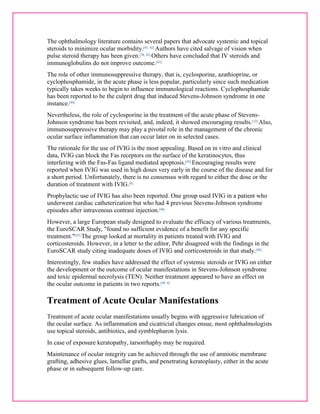 The ophthalmology literature contains several papers that advocate systemic and topical 
steroids to minimize ocular morbidity.[41, 42] Authors have cited salvage of vision when 
pulse steroid therapy has been given.[38, 42] Others have concluded that IV steroids and 
immunoglobulins do not improve outcome.[43] 
The role of other immunosuppressive therapy, that is, cyclosporine, azathioprine, or 
cyclophosphamide, in the acute phase is less popular, particularly since such medication 
typically takes weeks to begin to influence immunological reactions. Cyclophosphamide 
has been reported to be the culprit drug that induced Stevens-Johnson syndrome in one 
instance.[44] 
Nevertheless, the role of cyclosporine in the treatment of the acute phase of Stevens- 
Johnson syndrome has been revisited, and, indeed, it showed encouraging results.[12] Also, 
immunosuppressive therapy may play a pivotal role in the management of the chronic 
ocular surface inflammation that can occur later on in selected cases. 
The rationale for the use of IVIG is the most appealing. Based on in vitro and clinical 
data, IVIG can block the Fas receptors on the surface of the keratinocytes, thus 
interfering with the Fas-Fas ligand mediated apoptosis.[45] Encouraging results were 
reported when IVIG was used in high doses very early in the course of the disease and for 
a short period. Unfortunately, there is no consensus with regard to either the dose or the 
duration of treatment with IVIG.[8] 
Prophylactic use of IVIG has also been reported. One group used IVIG in a patient who 
underwent cardiac catheterization but who had 4 previous Stevens-Johnson syndrome 
episodes after intravenous contrast injection.[46] 
However, a large European study designed to evaluate the efficacy of various treatments, 
the EuroSCAR Study, "found no sufficient evidence of a benefit for any specific 
treatment."[47] The group looked at mortality in patients treated with IVIG and 
corticosteroids. However, in a letter to the editor, Pehr disagreed with the findings in the 
EuroSCAR study citing inadequate doses of IVIG and corticosteroids in that study.[48] 
Interestingly, few studies have addressed the effect of systemic steroids or IVIG on either 
the development or the outcome of ocular manifestations in Stevens-Johnson syndrome 
and toxic epidermal necrolysis (TEN). Neither treatment appeared to have an effect on 
the ocular outcome in patients in two reports.[49, 4] 
Treatment of Acute Ocular Manifestations 
Treatment of acute ocular manifestations usually begins with aggressive lubrication of 
the ocular surface. As inflammation and cicatricial changes ensue, most ophthalmologists 
use topical steroids, antibiotics, and symblepharon lysis. 
In case of exposure keratopathy, tarsorrhaphy may be required. 
Maintenance of ocular integrity can be achieved through the use of amniotic membrane 
grafting, adhesive glues, lamellar grafts, and penetrating keratoplasty, either in the acute 
phase or in subsequent follow-up care. 
 