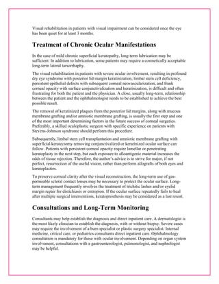 Visual rehabilitation in patients with visual impairment can be considered once the eye 
has been quiet for at least 3 months. 
Treatment of Chronic Ocular Manifestations 
In the case of mild chronic superficial keratopathy, long-term lubrication may be 
sufficient. In addition to lubrication, some patients may require a cosmetically acceptable 
long-term lateral tarsorrhaphy. 
The visual rehabilitation in patients with severe ocular involvement, resulting in profound 
dry eye syndrome with posterior lid margin keratinization, limbal stem cell deficiency, 
persistent epithelial defects with subsequent corneal neovascularization, and frank 
corneal opacity with surface conjunctivalization and keratinization, is difficult and often 
frustrating for both the patient and the physician. A close, usually long-term, relationship 
between the patient and the ophthalmologist needs to be established to achieve the best 
possible result. 
The removal of keratinized plaques from the posterior lid margins, along with mucous 
membrane grafting and/or amniotic membrane grafting, is usually the first step and one 
of the most important determining factors in the future success of corneal surgeries. 
Preferably, a skilled oculoplastic surgeon with specific experience on patients with 
Stevens-Johnson syndrome should perform this procedure. 
Subsequently, limbal stem cell transplantation and amniotic membrane grafting with 
superficial keratectomy removing conjunctivalized or keratinized ocular surface can 
follow. Patients with persistent corneal opacity require lamellar or penetrating 
keratoplasty in the next step, but each exposure to alloantigenic material increases the 
odds of tissue rejection. Therefore, the author’s advice is to strive for major, if not 
perfect, resurrection of the useful vision, rather than perform allografts of both eyes and 
keratoplasties. 
To preserve corneal clarity after the visual reconstruction, the long-term use of gas-permeable 
scleral contact lenses may be necessary to protect the ocular surface. Long-term 
management frequently involves the treatment of trichitic lashes and/or eyelid 
margin repair for distichiasis or entropion. If the ocular surface repeatedly fails to heal 
after multiple surgical interventions, keratoprosthesis may be considered as a last resort. 
Consultations and Long-Term Monitoring 
Consultants may help establish the diagnosis and direct inpatient care. A dermatologist is 
the most likely clinician to establish the diagnosis, with or without biopsy. Severe cases 
may require the involvement of a burn specialist or plastic surgery specialist. Internal 
medicine, critical care, or pediatrics consultants direct inpatient care. Ophthalmology 
consultation is mandatory for those with ocular involvement. Depending on organ system 
involvement, consultations with a gastroenterologist, pulmonologist, and nephrologist 
may be helpful. 
 
