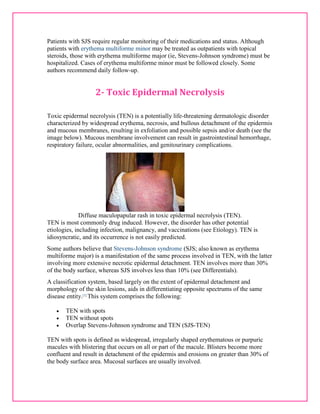 Patients with SJS require regular monitoring of their medications and status. Although 
patients with erythema multiforme minor may be treated as outpatients with topical 
steroids, those with erythema multiforme major (ie, Stevens-Johnson syndrome) must be 
hospitalized. Cases of erythema multiforme minor must be followed closely. Some 
authors recommend daily follow-up. 
2- Toxic Epidermal Necrolysis 
Toxic epidermal necrolysis (TEN) is a potentially life-threatening dermatologic disorder 
characterized by widespread erythema, necrosis, and bullous detachment of the epidermis 
and mucous membranes, resulting in exfoliation and possible sepsis and/or death (see the 
image below). Mucous membrane involvement can result in gastrointestinal hemorrhage, 
respiratory failure, ocular abnormalities, and genitourinary complications. 
Diffuse maculopapular rash in toxic epidermal necrolysis (TEN). 
TEN is most commonly drug induced. However, the disorder has other potential 
etiologies, including infection, malignancy, and vaccinations (see Etiology). TEN is 
idiosyncratic, and its occurrence is not easily predicted. 
Some authors believe that Stevens-Johnson syndrome (SJS; also known as erythema 
multiforme major) is a manifestation of the same process involved in TEN, with the latter 
involving more extensive necrotic epidermal detachment. TEN involves more than 30% 
of the body surface, whereas SJS involves less than 10% (see Differentials). 
A classification system, based largely on the extent of epidermal detachment and 
morphology of the skin lesions, aids in differentiating opposite spectrums of the same 
disease entity.[1] This system comprises the following: 
 TEN with spots 
 TEN without spots 
 Overlap Stevens-Johnson syndrome and TEN (SJS-TEN) 
TEN with spots is defined as widespread, irregularly shaped erythematous or purpuric 
macules with blistering that occurs on all or part of the macule. Blisters become more 
confluent and result in detachment of the epidermis and erosions on greater than 30% of 
the body surface area. Mucosal surfaces are usually involved. 
 