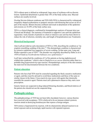 TEN without spots is defined as widespread, large areas of erythema with no discrete 
lesions. Epidermal detachment is greater than 10% of the body surface area. Mucosal 
surfaces are usually involved. 
Overlap Stevens-Johnson syndrome and TEN (SJS-TEN) is characterized by widespread, 
irregularly shaped erythematous or purpuric macules with blistering that occurs on all or 
part of the macule. Blisters become confluent and result in detachment of the epidermis 
and erosions on 10-29% of the body surface area. 
TEN is a clinical diagnosis, confirmed by histopathologic analysis of lesional skin (see 
Clinical and Workup). The mainstay of treatment is supportive care until the epithelium 
regenerates. Early transfer of patients to a burn or intensive care unit has been shown to 
reduce the risk of infection, mortality rate, and length of hospitalization (see Treatment). 
Historical background 
Alan Lyell provided an early description of TEN in 1956, describing the condition as "an 
eruption resembling scalding of the skin."[2] This dermatologic condition is characterized 
by extensive epidermal loss suggestive of severe scalding. In that same year, Lang and 
Walker reported a case of TEN.[3] The disorder was originally described by Debre et al in 
1939 in French as l'erythrodermie bulleuses avec epidermolyse.[4] 
Lyell later reclassified the conditions of 2 of his patients as having staphylococcal 
scalded skin syndrome,[5] which is due to Staphylococcus aureus infection rather than to a 
probable drug hypersensitivity-type reaction. Histopathologic analysis of the skin remains 
the main tool for discrimination between the two conditions. 
Patient education 
Patients who have had TEN must be counseled regarding the likely causative medication 
or agent, and they must be advised to avoid these medications and those of the same or 
similar classes in the future. Cross-reactivity may occur with agents that chemically 
resemble the causative agent. Patients must call a pharmacist whenever they start a new 
prescription. 
Genetic factors are suspected in drug-induced blistering disorders, and blood relatives of 
the patient also should not use the suspected drug. 
Pathophysiology 
The pathophysiology of TEN has not been fully elucidated; however, various theories 
have received wide acceptance. TEN is believed to be an immune-related cytotoxic 
reaction aimed at destroying keratinocytes that express a foreign antigen. 
TEN mimics a hypersensitivity reaction, with its characteristic delayed reaction to an 
initial exposure and an increasingly rapid reaction with repeated exposure. 
 