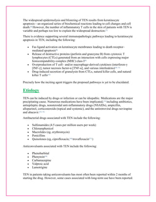 The widespread epidermolysis and blistering of TEN results from keratinocyte 
apoptosis—an organized series of biochemical reactions leading to cell changes and cell 
death.[6] However, the number of inflammatory T cells in the skin of patients with TEN is 
variable and perhaps too low to explain the widespread destruction.[7] 
There is evidence supporting several immunopathologic pathways leading to keratinocyte 
apoptosis in TEN, including the following: 
 Fas ligand activation on keratinocyte membranes leading to death receptor– 
mediated apoptosis[8] 
 Release of destructive proteins (perforin and granzyme B) from cytotoxic T 
lymphocytes (CTLs) generated from an interaction with cells expressing major 
histocompatability complex (MHC) class I[9] 
 Overproduction of T cell– and/or macrophage-derived cytokines (interferon-γ 
[INF-γ], tumor necrosis factor-α [TNF-α], and various interleukins)[10, 11] 
 Drug-induced secretion of granulysin from CTLs, natural killer cells, and natural 
killer T cells[12] 
Precisely how the inciting agent triggers the proposed pathways is yet to be elucidated. 
Etiology 
TEN can be induced by drugs or infection or can be idiopathic. Medications are the major 
precipitating cause. Numerous medications have been implicated,[13] including antibiotics, 
antiepileptic drugs, nonsteroidal anti-inflammatory drugs (NSAIDs), ampicillin, 
allopurinol, corticosteroids (topical and systemic), and the antiretroviral drugs nevirapine 
and abacavir.[14, 15] 
Antibacterial drugs associated with TEN include the following: 
 Sulfonamides (4.5 cases per million users per week) 
 Chloramphenicol 
 Macrolides (eg, erythromycin) 
 Penicillins 
 Quinolones (eg, ciprofloxacin,[16] trovafloxacin[17] ) 
Anticonvulsants associated with TEN include the following: 
 Phenobarbital 
 Phenytoin[18] 
 Carbamazepine 
 Valproic acid 
 Lamotrigine 
TEN in patients taking anticonvulsants has most often been reported within 2 months of 
starting the drug. However, some cases associated with long-term use have been reported. 
 
