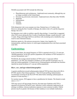 NSAIDs associated with TEN include the following: 
 Phenylbutazone and oxybutazone - Implicated most commonly, although they are 
no longer available in the United States 
 Oxicams (eg, piroxicam, tenoxicam) - Implicated more often than other NSAIDs 
 Ibuprofen 
 Indomethacin 
 Sulindac 
 Tolmetin 
With allopurinol, risk is not constant over time. Patients have a 5.5 relative risk. 
However, during the first 2 months of therapy, the relative risk is 52, and the long-term 
therapy risk is 0.5. 
No laboratory test is able to confirm a specific drug etiology. A causal link is suggested 
when TEN occurs during the first 4 weeks of medication therapy, usually between 1 and 
3 weeks. Drugs with longer half-lives and those with circulating active metabolites may 
result in more fulminant disease. 
Infectious agents (ie, Mycoplasma pneumoniae, herpes virus, hepatitis A), 
immunizations, and bone marrow or solid organ transplantation have also been associated 
with TEN. 
Epidemiology 
In the United States, the annual frequency of TEN is reported to be 0.22-1.23 cases per 
100,000 population. In the HIV-positive population, the incidence of TEN increases to 1 
case per thousand per year.[19] 
Worldwide, the average annual incidence of TEN is 0.4-1.3 cases per million 
population.[20] In 1992, the cumulative incidence of TEN and SJS in Germany was 1.9 
cases per million population. A French survey of dermatologists and health care facilities 
reported an annual incidence of 1 case per million population. 
Race-, sex-, and age-related demographics 
A genetic predilection toward carbamazepine-induced TEN has been observed in HLA-B* 
1502–positive Han Chinese patients.[21] The US Food and Drug Administration 
recommends screening for the HLA-B*1502 allele before initiating carbamazepine in 
patients of Asian ancestry.[22] 
For unclear reasons, TEN appears to have a predilection for females. The female-to-male 
ratio is 1.5:1.[23] 
TEN may occur in all age groups; however, the mean age of patients with TEN is 
reported to be between 46 and 63 years. Infection is more commonly implicated as an 
etiology in children, whereas medication exposure is more common in adults. Elderly 
persons may be at greater risk because of their tendency to use multiple medications. 
 