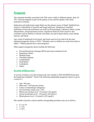 Prognosis 
The estimated mortality associated with TEN varies widely in different reports, from 10- 
70%. Outcome depends in part on the quality of care and the rapidity with which 
treatment is initiated. 
Septicemia and multisystem organ failure are the primary causes of death. Epithelial loss 
results in vulnerability to bacterial and fungal infections. Sloughing of stratified 
epithelium of mucosal membranes can result in GI hemorrhage, respiratory failure, ocular 
abnormalities, and genitourinary lesions. Significant fluid loss from extensive skin 
exfoliation and an inability to tolerate oral intake can lead to hypovolemia, acute tubular 
necrosis, and shock. 
Age, extent of epidermal involvement, and serum urea level are said to be the most 
important prognostic factors in TEN.[24] Mortality rates in children are much lower than in 
adults.[25] Elderly patients have a poor prognosis. 
Other negative prognostic factors include the following: 
 Elevated blood urea nitrogen (BUN) and serum creatinine levels 
 Respiratory failure 
 Multiple drugs 
 Thrombocytopenia 
 Lymphopenia 
 Neutropenia 
 Leukopenia 
 Sepsis 
Severity-of-illness score 
A severity-of-illness score that estimates the risk of death in TEN (SCORTEN) has been 
developed and validated.[26] Each of the following independent prognostic factors is given 
a score of 1: 
 Age >40 years 
 Heart rate >120 beats per minute 
 Cancer or hematologic malignancy 
 Involved body surface area >10% 
 Blood urea nitrogen level >10 mmol/L (28 mg/dL) 
 Serum bicarbonate level < 20 mmol/L (20 mEq/L) 
 Blood glucose level >14 mmol/L (252 mg/dL) 
The number of positive criteria and the corresponding mortality rates are as follows: 
 0: 1 to 3% 
 2: 12% 
 3: 35% 
 