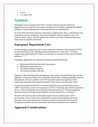  4: 58% 
 5 or more: 90% 
Treatment 
Prehospital care for patients with TEN is similar to that for patients with burns. 
Supplement with oxygen by face-mask as needed; do not perform prophylactic tracheal 
intubation. Prevent hypothermia with rewarming devices and blankets. 
In severe TEN, the barrier function of the skin is compromised. Thus, contamination and 
evaporation must be minimized. The patient should be treated similarly to one with 
extensive burns, that is, with the application of sterile coverings. Fluid and pulmonary 
status must be carefully monitored. 
Emergency Department Care 
For the emergency physician, the two most important elements in the treatment of TEN 
are discontinuation of the offending drug and admission to a burn unit.[33] Evidence 
suggests that rapid institution of these two measures is associated with a more favorable 
prognosis.[34, 35] 
Emergency department care should be directed toward the following: 
 Maintaining fluid and electrolyte homeostasis 
 Mitigating temperature loss 
 Providing adequate analgesia 
 Preventing secondary infection 
Aggressive fluid and electrolyte management, pain control, and meticulous skin care are 
important. Fluid resuscitation with crystalloids should follow standard guidelines used for 
burn patients. However, patients with TEN typically require less aggressive fluid 
replacement than that of burn patients because of less severe microvascular injury. 
A goal of resuscitation should be to maintain sufficient mean arterial blood pressure 
(ABP >65 mm Hg), central venous pressure (CVP 8-12 mm Hg), and central oxygenation 
(Svco2 >70%) for adequate tissue perfusion and renal perfusion.[23] Fluid management 
should be based on the physiologic endpoint of urine output of 0.5-1 mL/kg/h.[33] 
Patients with extensive skin involvement require reverse isolation and a sterile 
environment. Areas of skin erosion should be covered with nonadherent protective 
dressings such as petrolatum gauze. Respiratory distress may result from mucosal 
sloughing and edema and may necessitate endotracheal intubation and ventilation. 
Approach Considerations 
 