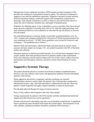 Management of toxic epidermal necrolysis (TEN) requires prompt recognition of the 
disorder and withdrawal of all potential causative agents. The mainstay of treatment is 
supportive care until the epithelium regenerates. Supportive measures include isolation, 
fluid and electrolyte balance, nutritional support, pain management, and protective 
dressings. Early transfer of patients to a burn or intensive care unit has been shown to 
reduce the risk of infection, mortality rate, and length of hospitalization. 
Withdraw the offending agent, if one is identified, as soon as possible. One observational 
study showed a reduction in mortality from 26% to 5% when the implicated drugs with 
short elimination half-lives were withdrawn no later than the day the blisters or erosions 
first developed. 
No controlled prospective treatment studies or generally accepted guidelines exist. In 
1991, Avakian and colleagues published the University of Florida treatment protocol for 
toxic epidermal necrolysis.[31] In 2007, these guidelines were revised by Fromowitz and 
colleagues.[32] The guidelines are as follows: 
Monitor fluids and electrolytes. Administer fluids and titrate based on central venous 
pressure and urine output; on average, 3-4 L are needed in patients with 50% of the body 
surface area affected. 
Parenteral nutrition or nutrition provided enterally via a soft-fine bore nasogastric tube is 
usually needed. Start total parenteral nutrition in patients unable to take nourishment. 
Early and continuous enteral nutrition reduces the risk of stress ulcers, reduces bacterial 
translocation and enterogenic infection, and allows earlier discontinuation of venous 
lines. 
Supportive Systemic Therapy 
The patient should be placed in a heated environment to enhance reepithelialization. 
However, this may enhance water losses, and appropriate hydration must be maintained. 
Institute a bed warmer. 
Saline applied to skin hourly is important, and then emollients are smeared. 
Chlorhexidine solution is used to bathe the patient's skin. Chlorhexidine mouthwash is 
administered 4 times a day, and white petrolatum is administered to the lips. Rinse the 
patient’s mouth frequently and apply a topical anesthetic or spray for buccal pain. 
Provide daily physical therapy for range-of-motion exercises. 
Place a Foley catheter and nasogastric tube only when needed. 
Energy requirements for patients with TEN must be carefully calculated and nutritional 
support provided. Protein loss can be significant.[25] 
Patients with mucosal vulnerability may have severe bleeding complications. Coagulation 
factors and blood counts should be held within the normal ranges, and transfusion of red 
cells, platelets, and plasma products should be considered when necessary.[23] 
 