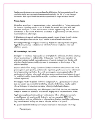 Ocular complications are common and can be debilitating. Early consultation with an 
ophthalmologist is recommended to assess and minimize the risk of ocular damage. 
Treatments with topical lubricants/antibiotics and steroid drops are often needed. 
Wound care 
Meticulous wound care is necessary to prevent secondary infection. Debate continues in 
the literature regarding whether or not to debride the wounds associated with toxic 
epidermal necrolysis. To date, no conclusive evidence supports early, late, or no 
debridement of the wounds. Cutaneous lesions heal in approximately 2 weeks; mucosal 
membrane lesions take longer. 
If debridement of necrotic and desquamation areas is chosen, it is performed with the 
patient under general anesthesia. Apply porcine xenografts to involved areas. 
Provide hydrotherapy (whirlpool) twice a day. Repair and replace porcine xenografts. 
Apply Kerlix dressings soaked in silver nitrate 0.5% to involved areas after each 
whirlpool session. 
Pharmacologic therapies 
Emergence of resistance precludes the use of prophylactic antibiotics. Bacterial sampling 
of skin lesions should be performed the first day and every 48 hours. Indicators for 
antibiotic treatment include increased number of bacteria cultured from the skin with 
selection of a single strain, sudden decrease in temperature, or deterioration of the 
patient's condition. 
Empiric antimicrobial therapy should include broad-spectrum antimicrobials that cover 
gram-negative, gram-positive, and anaerobic organisms. phylococcus aureus is the main 
bacteria present during the first days, with gram-negative strains appearing later. If 
staphylococcal infection is involved, administer an appropriate antistaphylococcal agent 
(ie, nafcillin/oxacillin for methicillin-sensitive organisms or vancomycin for methicillin-resistant 
organisms). 
Provide pain relief with patient-controlled analgesia (PCA). Opiate analgesics for skin 
pain and anxiety are essential for comforting patients. Hydroxyzine may be used to 
relieve the intense pruritus that may occur when reepithelialization begins. 
Patients remain nonambulatory until skin begins to heal. Until that time, anticoagulant 
therapy is imperative. Heparin is indicated for prophylaxis of thromboembolic events. 
Apply chloramphenicol ointment to prevent infection. Silver sulfadiazine should be 
avoided because it is a sulfonamide derivative and may precipitate TEN. Silver 
compounds not utilizing sulfadiazine or other sulfa medications should be used because 
they assist in wound healing and prevent infection and bacterial growth. 
No specific treatment modality has been proven effective, including the following: 
 Plasmapheresis 
 