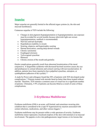 Sequelae 
Major sequelae are generally limited to the affected organ systems (ie, the skin and 
mucosal membranes). 
Cutaneous sequelae of TEN include the following: 
 Changes in skin pigment (hypopigmentation or hyperpigmentation; sun exposure 
must be avoided for several months because ultraviolet light can worsen 
hyperpigmentation; sunblock is recommended) 
 Nail loss and nail dystrophy 
 Hypohidrosis (inability to sweat) 
 Scarring, alopecia, and hypertrophic scarring 
 Dermal desiccation, causing deep dermal wounds 
 Chronic xerostomia 
 Esophageal strictures 
 Vulvovaginal synechiae 
 Phimosis 
 Chronic erosion of the mouth and genitalia 
Ocular complications generally result from abnormal keratinization of the tarsal 
conjunctiva. A Sjogrenlike syndrome with decreased lacrimal secretion causes dry eye 
and predisposes to corneal abrasions and corneal scarring with neovascularization. In 
addition, patients have been reported to have palpebral synechiae, entropion, or 
symblepharon (adhesion of the eyelids).[27] 
A study by Power and colleagues found that 50% of patients with TEN developed ocular 
complications.[28] Patients treated with steroids fared no better than those treated without 
steroids. Therefore, TEN remains a common cause of visual loss in a significant number 
of patients. Ultimately, 5-9% of patients can become blind as a result of some of these 
complications. 
3-Erythema Multiforme 
Erythema multiforme (EM) is an acute, self-limited, and sometimes recurring skin 
condition that is considered to be a type IV hypersensitivity reaction associated with 
certain infections, medications, and other various triggers.[1] 
Erythema multiforme may be present within a wide spectrum of severity. Erythema 
multiforme minor represents a localized eruption of the skin with minimal or no mucosal 
involvement. The papules evolve into pathognomonic target lesions or iris lesions that 
 