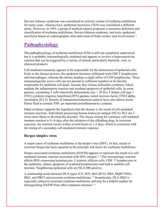 Stevens-Johnson syndrome was considered an extreme variant of erythema multiforme 
for many years, whereas toxic epidermal necrolysis (TEN) was considered a different 
entity. However, in 1993, a group of medical experts proposed a consensus definition and 
classification of erythema multiforme, Steven-Johnson syndrome, and toxic epidermal 
necrolysis based on a photographic atlas and extent of body surface area involvement.[3] 
Pathophysiology 
The pathophysiology of erythema multiforme (EM) is still not completely understood, 
but it is probably immunologically mediated and appears to involve a hypersensitivity 
reaction that can be triggered by a variety of stimuli, particularly bacterial, viral, or 
chemical products. 
Cell-mediated immunity appears to be responsible for the destruction of epithelial cells. 
Early in the disease process, the epidermis becomes infiltrated with CD8 T lymphocytes 
and macrophages, whereas the dermis displays a slight influx of CD4 lymphocytes. These 
immunologically active cells are not present in sufficient numbers to be directly 
responsible for epithelial cell death. Instead, they release diffusable cytokines, which 
mediate the inflammatory reaction and resultant apoptosis of epithelial cells. In some 
patients, circulating T cells transiently demonstrate (for < 30 d) a T-helper cell type 1 
(TH1) cytokine response (interferon [IFN] gamma, tumor necrosis factor [TNF] alpha, 
interleukin [IL] 2). Results of immunohistochemical analysis have also shown lesion 
blister fluid to contain TNF, an important proinflammatory cytokine. 
Other evidence supports the hypothesis that the disease is the result of cell-mediated 
immune reactions. Individuals possessing human leukocyte antigen (HLA)–B12 are 3 
times more likely to develop this disorder. The classic timing for a primary cell-mediated 
immune reaction is 9-14 days after the initiation of the offending drug. In recurrent 
exposure, the reaction occurs within several hours to 1-2 days, which is consistent with 
the timing of a secondary cell-mediated immune response. 
Herpes simplex virus 
A major cause of erythema multiforme is the herpes virus (HSV). In fact, recent or 
recurrent herpes has been reported as the principle risk factor for erythema multiforme. 
Herpes-associated erythema multiforme (HAEM) appears to represent the result of a cell-mediated 
immune reaction associated with HSV antigen.[8, 9] The immunologic reaction 
affects HSV-expressing keratinocytes. Cytotoxic effector cells, CD8+ T lymphocytes in 
the epidermis, induce apoptosis of scattered keratinocytes and lead to satellite cell 
necrosis. Neighboring epidermal cells are HLA-DR positive. 
A relationship exists between HLA types A33, B35, B62 (B15), DR4, DQB1*0301, 
DQ3, and DR53 and recurrent erythema multiforme.[10] In particular, HLA-DQ3 is 
especially related to recurrent erythema multiforme and may be a helpful marker for 
distinguishing HAEM from other cutaneous diseases.[11] 
 