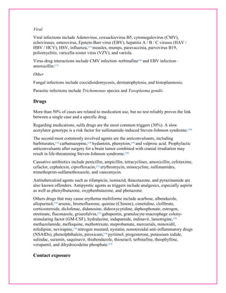 Viral 
Viral infections include Adenovirus, coxsackievirus B5, cytomegalovirus (CMV), 
echoviruses, enterovirus, Epstein-Barr virus (EBV), hepatitis A / B / C viruses (HAV / 
HBV / HCV), HSV, influenza,[15] measles, mumps, paravaccinia, parvovirus B19, 
poliomyelitis, varicella-zoster virus (VZV), and variola. 
Virus-drug interactions include CMV infection–terbinafine[16] and EBV infection– 
amoxicillin.[17] 
Other 
Fungal infections include coccidioidomycosis, dermatophytosis, and histoplasmosis. 
Parasitic infections include Trichomonas species and Toxoplasma gondii. 
Drugs 
More than 50% of cases are related to medication use, but no test reliably proves the link 
between a single case and a specific drug. 
Regarding medications, sulfa drugs are the most common triggers (30%). A slow 
acetylator genotype is a risk factor for sulfonamide-induced Steven-Johnson syndrome.[18] 
The second most commonly involved agents are the anticonvulsants, including 
barbiturates,[19] carbamazepine,[19] hydantoin, phenytoin,[19] and valproic acid. Prophylactic 
anticonvulsants after surgery for a brain tumor combined with cranial irradiation may 
result in life-threatening Steven-Johnson syndrome.[20] 
Causative antibiotics include penicillin, ampicillin, tetracyclines, amoxicillin, cefotaxime, 
cefaclor, cephalexin, ciprofloxacin,[21] erythromycin, minocycline, sulfonamides, 
trimethoprim-sulfamethoxazole, and vancomycin. 
Antituberculoid agents such as rifampicin, isoniazid, thiacetazone, and pyrazinamide are 
also known offenders. Antipyretic agents as triggers include analgesics, especially aspirin 
as well as phenylbutazone, oxyphenbutazone, and phenazone. 
Others drugs that may cause erythema multiforme include acarbose, albendazole, 
allopurinol,[19] arsenic, bromofluorene, quinine (Chinine), cimetidine, clofibrate, 
corticosteroids, diclofenac, didanosine, dideoxycytidine, diphosphonate, estrogen, 
etretinate, fluconazole, griseofulvin,[22] gabapentin, granulocyte-macrophage colony-stimulating 
factor (GM-CSF), hydralazine, indapamide, indinavir, lamotrigine,[19] 
methazolamide, mefloquine, methotrexate, meprobamate, mercurials, minoxidil, 
nifedipine, nevirapine,[19] nitrogen mustard, nystatin, nonsteroidal anti-inflammatory drugs 
(NSAIDs), phenolphthalein, piroxicam,[19] pyritinol, progesterone, potassium iodide, 
sulindac, suramin, saquinavir, thiabendazole, thiouracil, terbinafine, theophylline, 
verapamil, and dihydrocodeine phosphate.[23] 
Contact exposure 
 